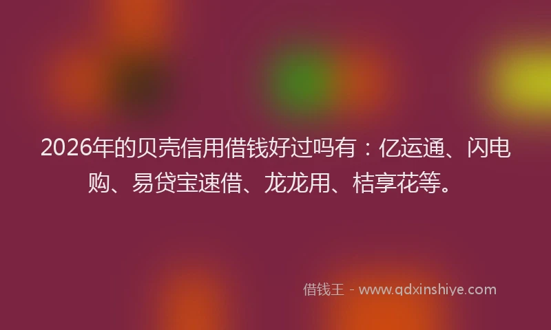 2026年的贝壳信用借钱好过吗有：亿运通、闪电购、易贷宝速借、龙龙用、桔享花等。