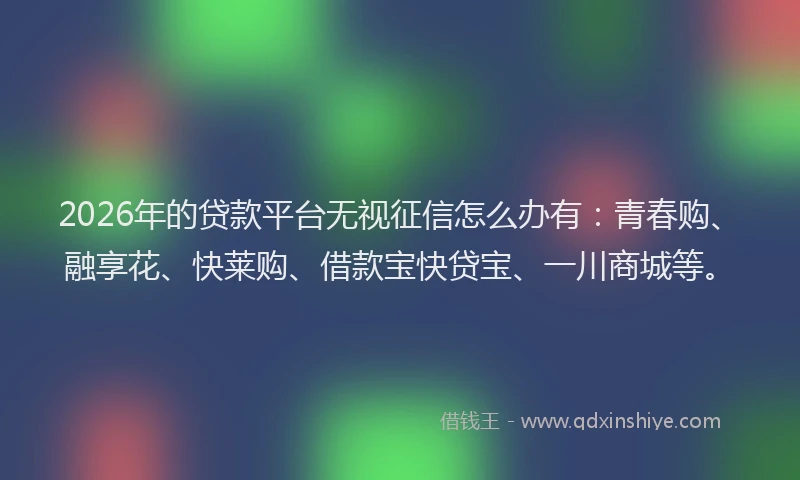 2026年的贷款平台无视征信怎么办有：青春购、融享花、快莱购、借款宝快贷宝、一川商城等。