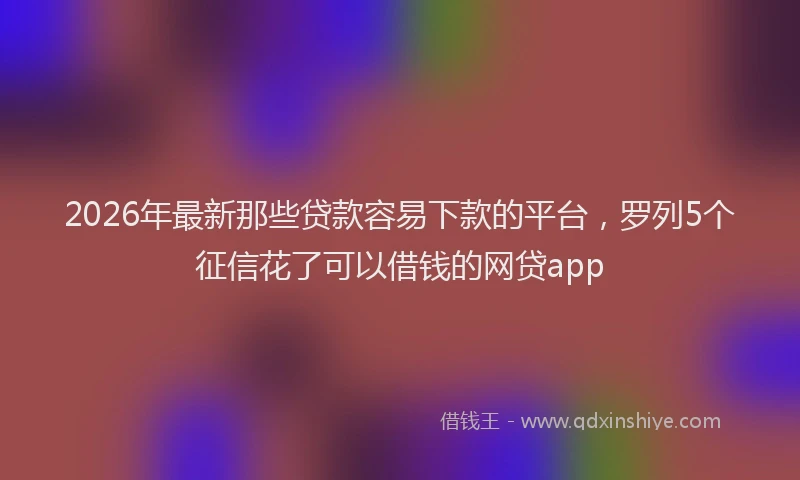 2026年最新那些贷款容易下款的平台，罗列5个征信花了可以借钱的网贷app
