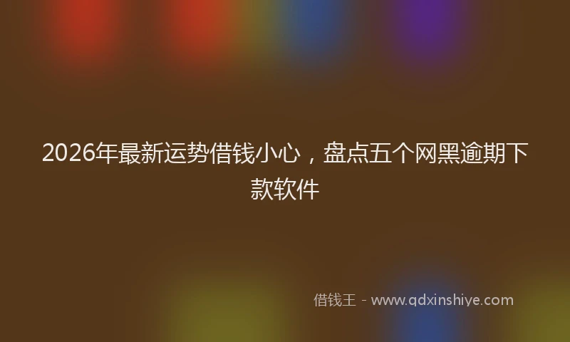 2026年最新运势借钱小心，盘点五个网黑逾期下款软件
