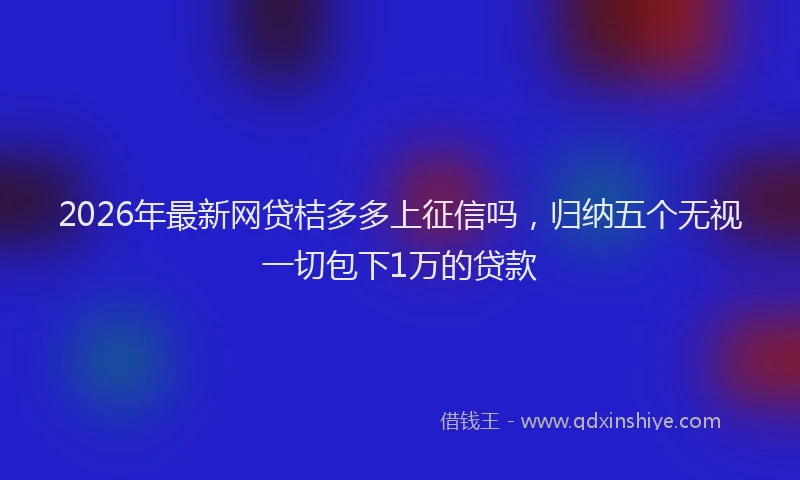 2026年最新网贷桔多多上征信吗，归纳五个无视一切包下1万的贷款