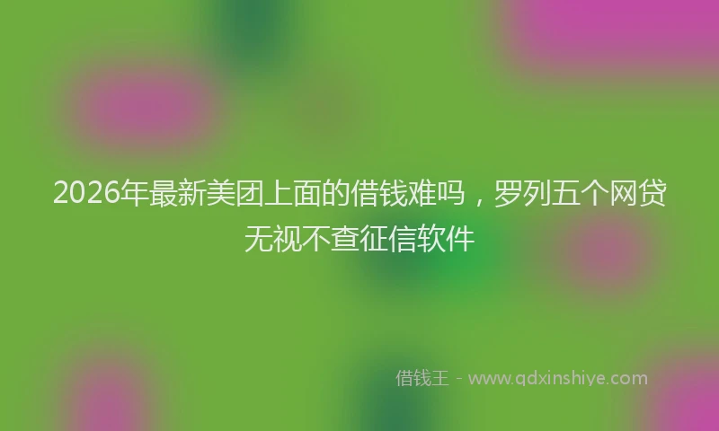 2026年最新美团上面的借钱难吗，罗列五个网贷无视不查征信软件