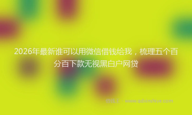 2026年最新谁可以用微信借钱给我，梳理五个百分百下款无视黑白户网贷