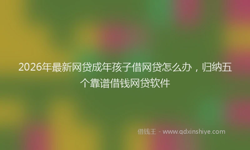 2026年最新网贷成年孩子借网贷怎么办，归纳五个靠谱借钱网贷软件