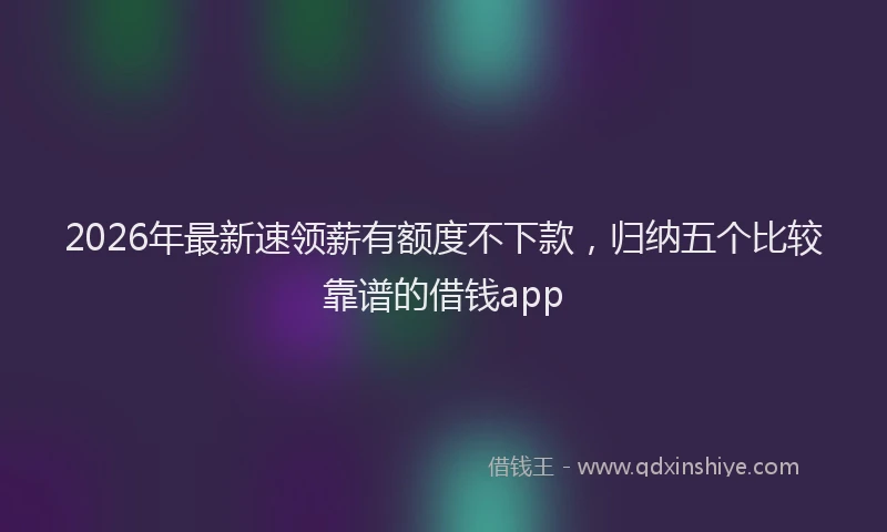 2026年最新速领薪有额度不下款，归纳五个比较靠谱的借钱app