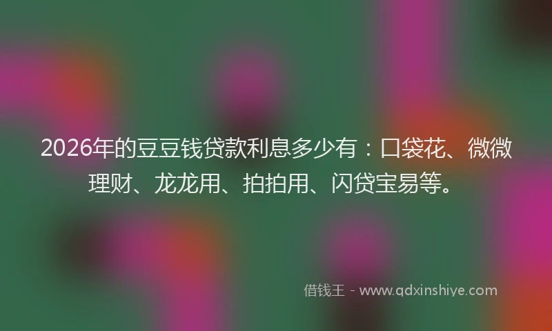 2026年的豆豆钱贷款利息多少有：口袋花、微微理财、龙龙用、拍拍用、闪贷宝易等。