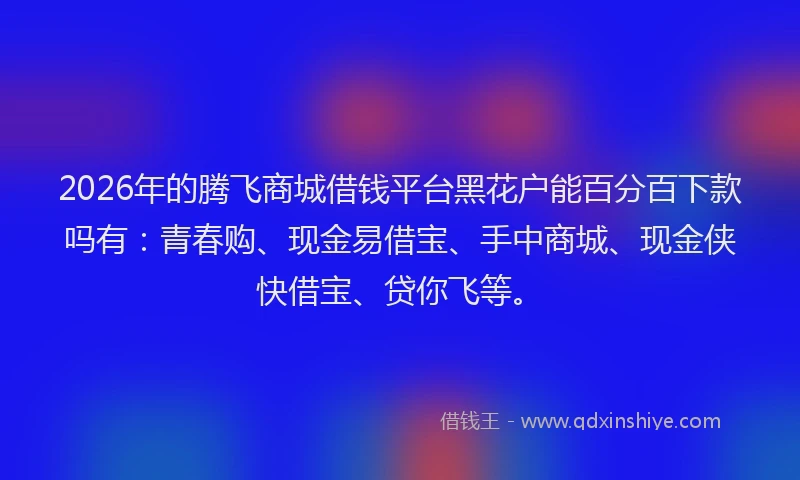 2026年的腾飞商城借钱平台黑花户能百分百下款吗有：青春购、现金易借宝、手中商城、现金侠快借宝、贷你飞等。
