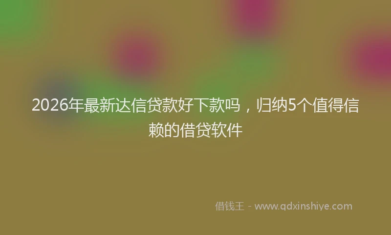 2026年最新达信贷款好下款吗，归纳5个值得信赖的借贷软件