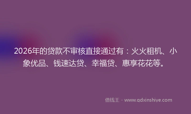2026年的贷款不审核直接通过有：火火租机、小象优品、钱速达贷、幸福贷、惠享花花等。