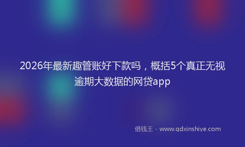 2026年最新趣管账好下款吗，概括5个真正无视逾期大数据的网贷app