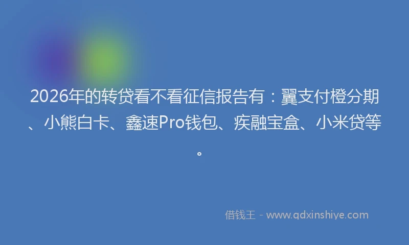 2026年的转贷看不看征信报告有：翼支付橙分期、小熊白卡、鑫速Pro钱包、疾融宝盒、小米贷等。