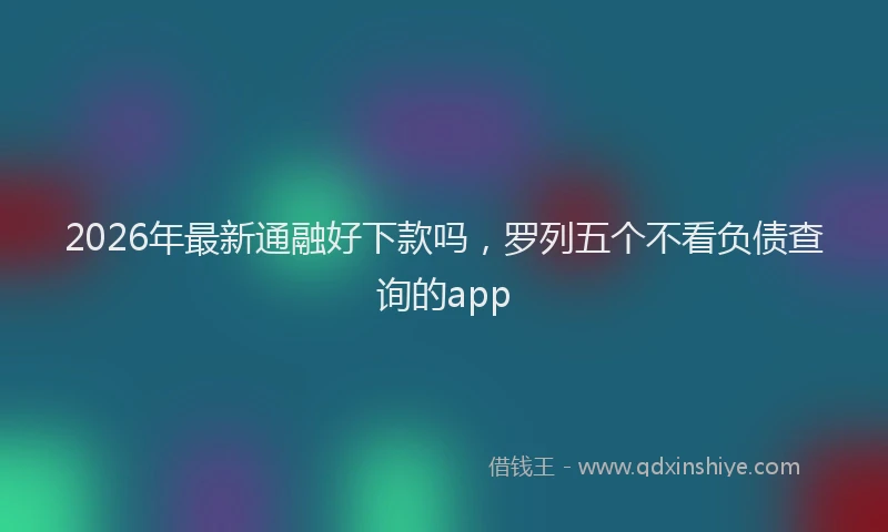 2026年最新通融好下款吗，罗列五个不看负债查询的app