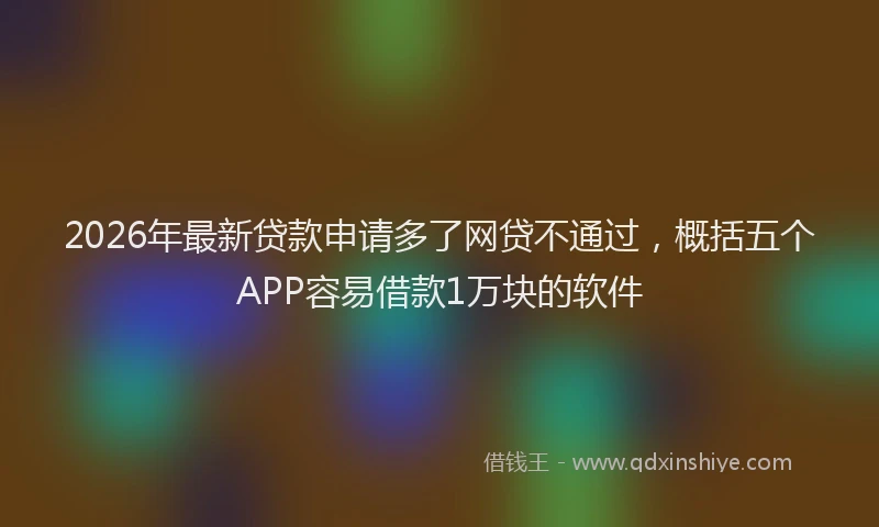 2026年最新贷款申请多了网贷不通过，概括五个APP容易借款1万块的软件