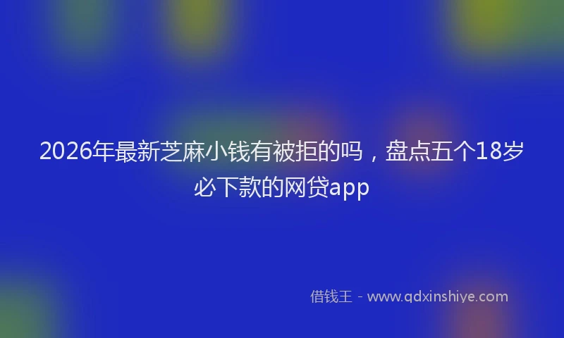 2026年最新芝麻小钱有被拒的吗，盘点五个18岁必下款的网贷app
