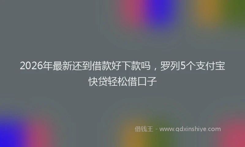 2026年最新还到借款好下款吗，罗列5个支付宝快贷轻松借口子