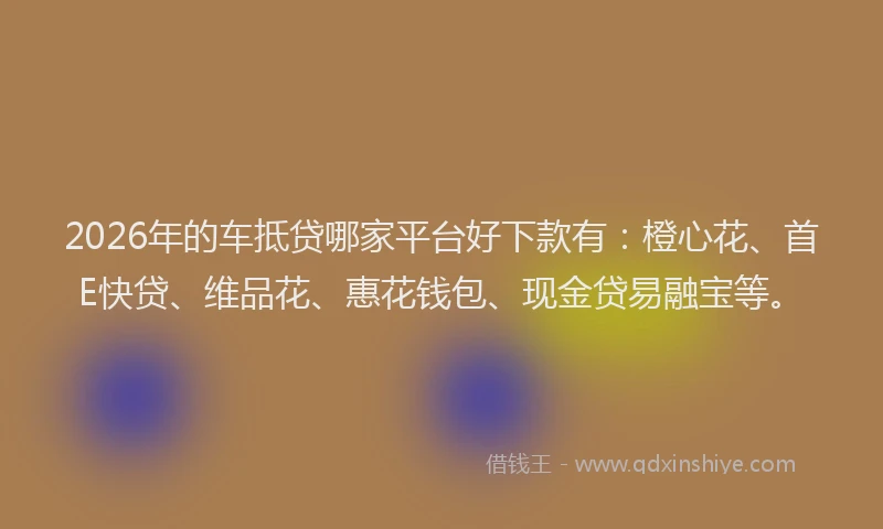 2026年的车抵贷哪家平台好下款有：橙心花、首E快贷、维品花、惠花钱包、现金贷易融宝等。