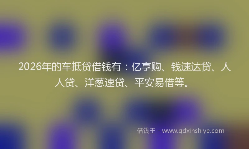 2026年的车抵贷借钱有：亿享购、钱速达贷、人人贷、洋葱速贷、平安易借等。