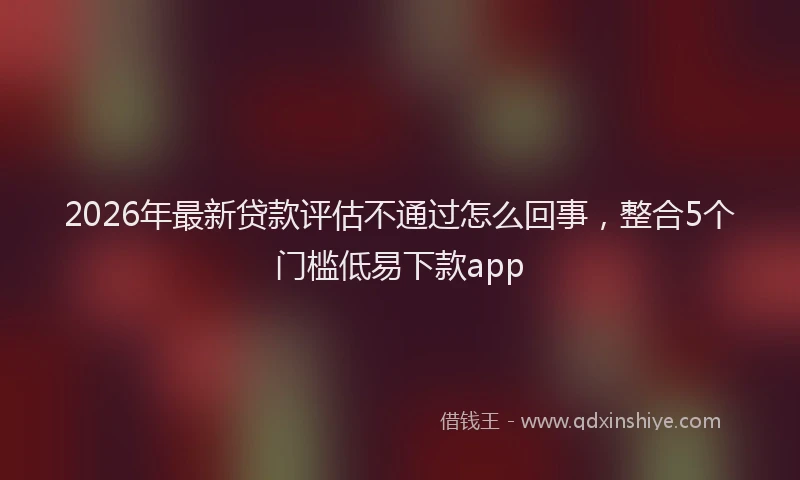 2026年最新贷款评估不通过怎么回事，整合5个门槛低易下款app