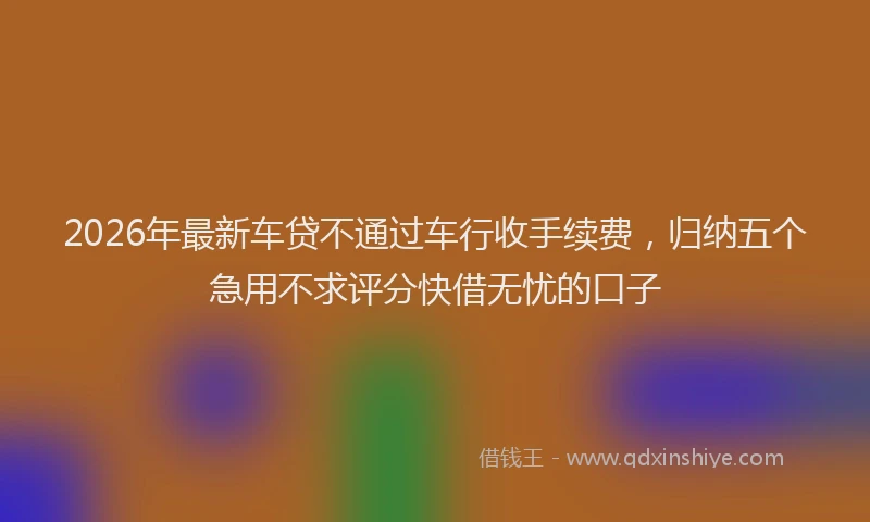 2026年最新车贷不通过车行收手续费，归纳五个急用不求评分快借无忧的口子