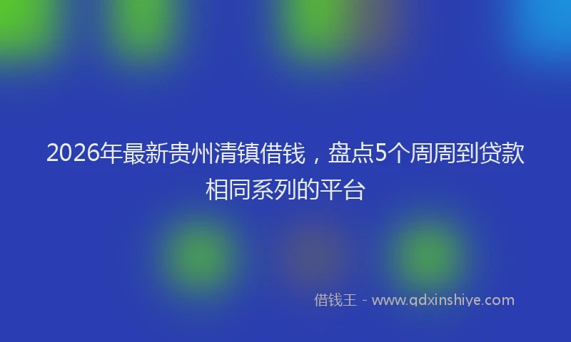 2026年最新贵州清镇借钱，盘点5个周周到贷款相同系列的平台