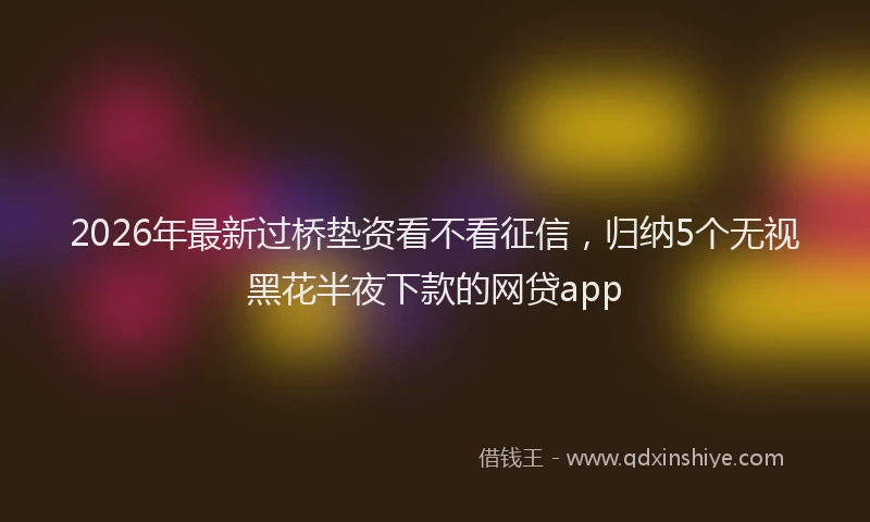 2026年最新过桥垫资看不看征信，归纳5个无视黑花半夜下款的网贷app
