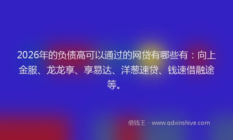 2026年的负债高可以通过的网贷有哪些有：向上金服、龙龙享、享易达、洋葱速贷、钱速借融途等。