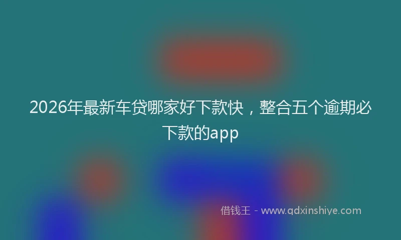 2026年最新车贷哪家好下款快，整合五个逾期必下款的app
