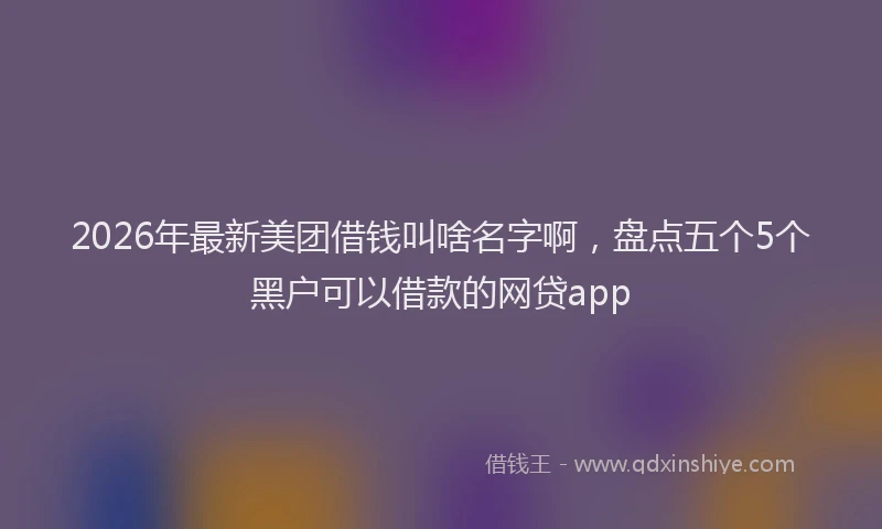 2026年最新美团借钱叫啥名字啊，盘点五个5个黑户可以借款的网贷app