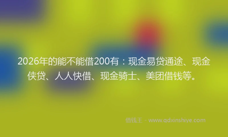 2026年的能不能借200有：现金易贷通途、现金侠贷、人人快借、现金骑士、美团借钱等。
