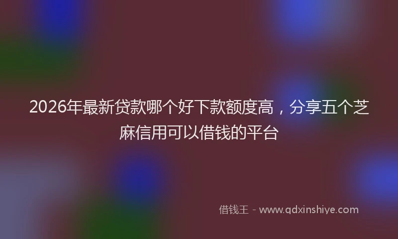 2026年最新贷款哪个好下款额度高，分享五个芝麻信用可以借钱的平台