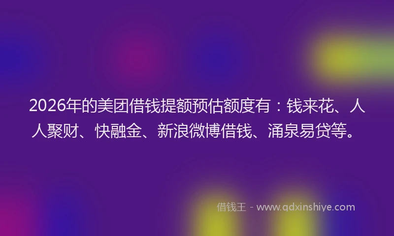 2026年的美团借钱提额预估额度有：钱来花、人人聚财、快融金、新浪微博借钱、涌泉易贷等。