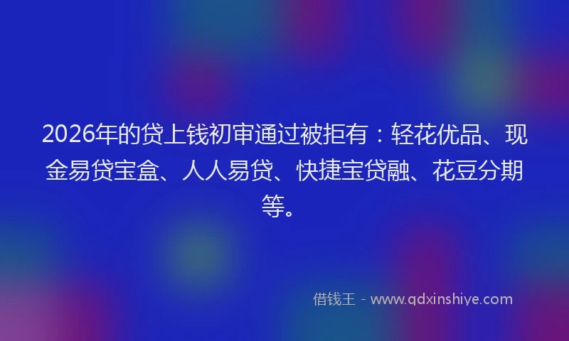 2026年的贷上钱初审通过被拒有：轻花优品、现金易贷宝盒、人人易贷、快捷宝贷融、花豆分期等。