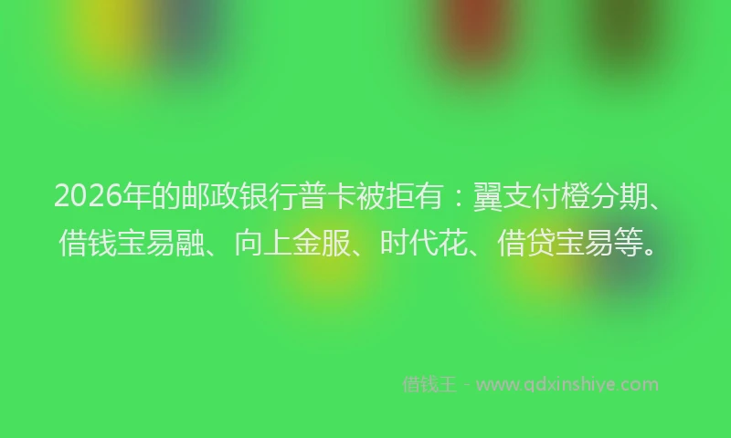 2026年的邮政银行普卡被拒有：翼支付橙分期、借钱宝易融、向上金服、时代花、借贷宝易等。