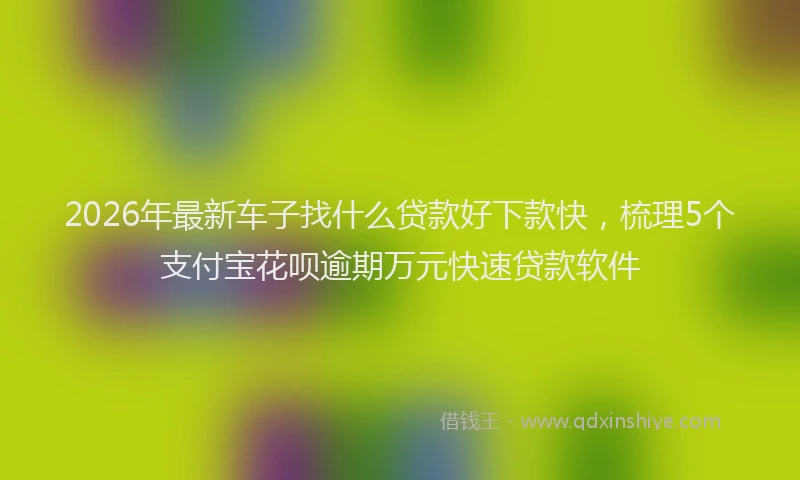 2026年最新车子找什么贷款好下款快，梳理5个支付宝花呗逾期万元快速贷款软件
