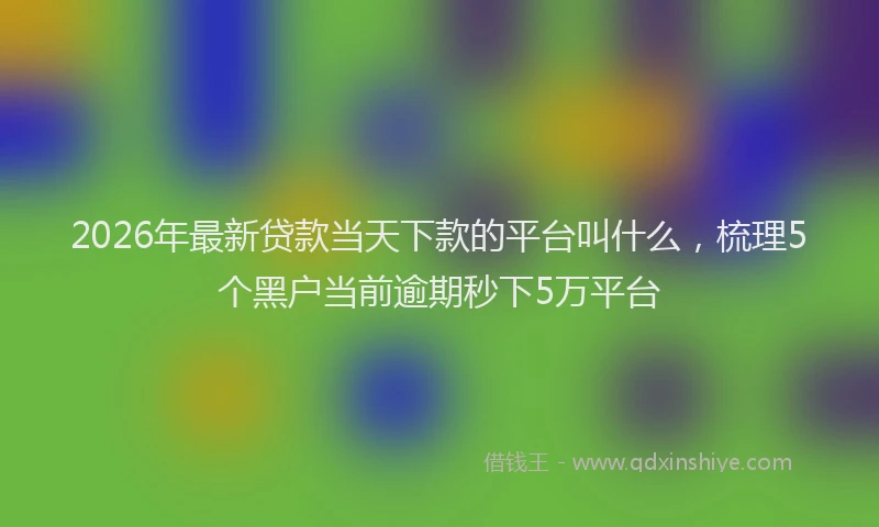 2026年最新贷款当天下款的平台叫什么，梳理5个黑户当前逾期秒下5万平台