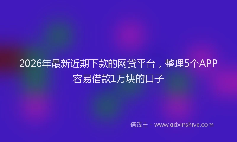 2026年最新近期下款的网贷平台，整理5个APP容易借款1万块的口子