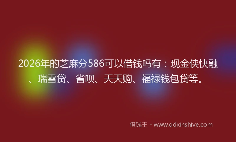 2026年的芝麻分586可以借钱吗有：现金侠快融、瑞雪贷、省呗、天天购、福禄钱包贷等。