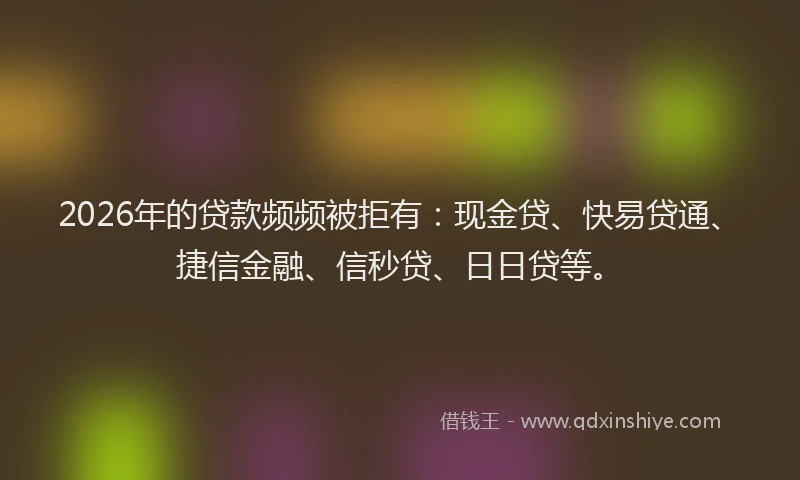 2026年的贷款频频被拒有：现金贷、快易贷通、捷信金融、信秒贷、日日贷等。