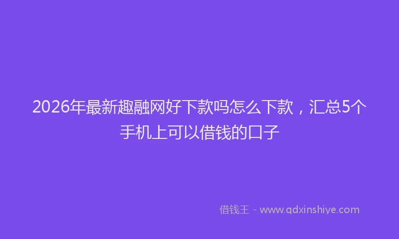 2026年最新趣融网好下款吗怎么下款，汇总5个手机上可以借钱的口子
