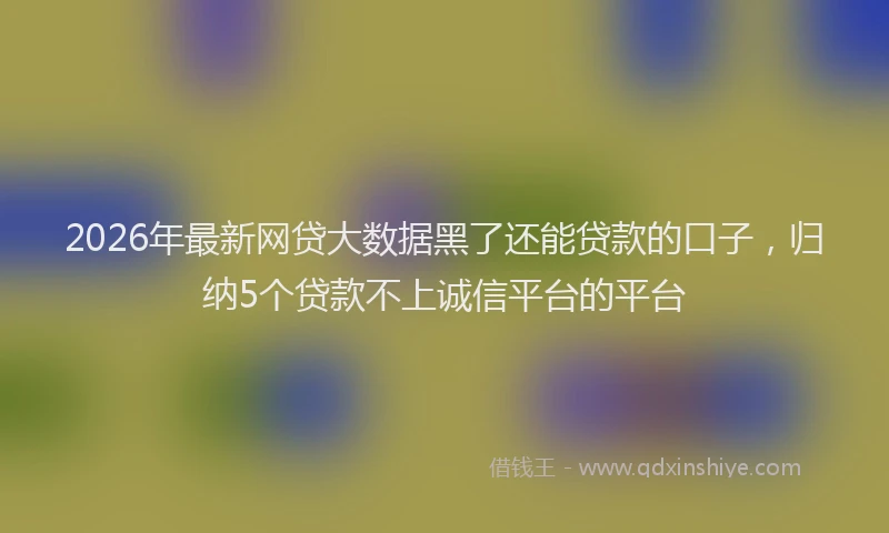 2026年最新网贷大数据黑了还能贷款的口子，归纳5个贷款不上诚信平台的平台