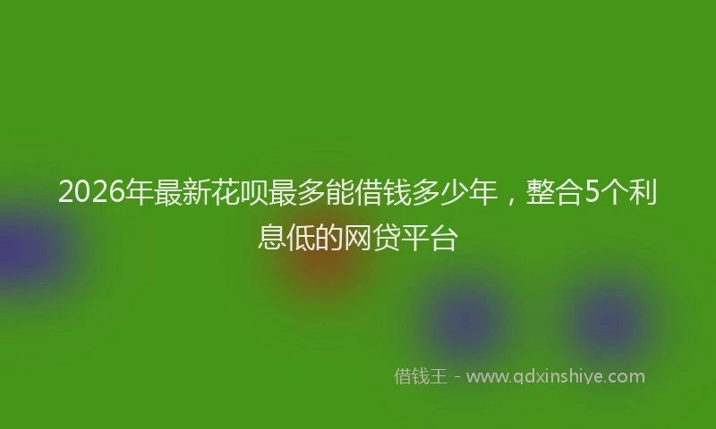 2026年最新花呗最多能借钱多少年，整合5个利息低的网贷平台