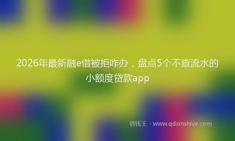 2026年最新融e借被拒咋办，盘点5个不查流水的小额度贷款app