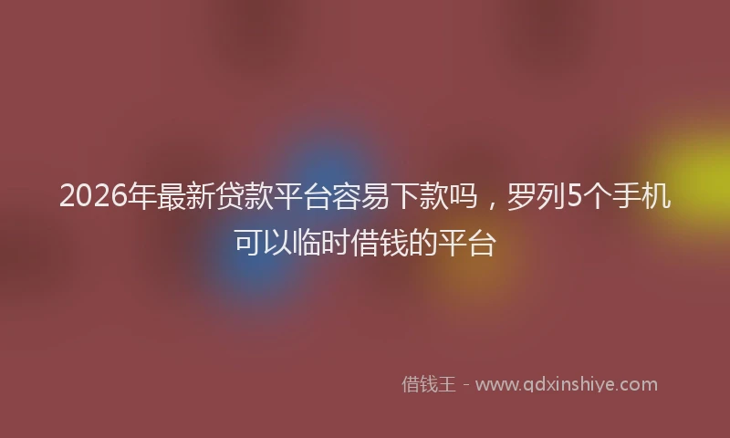2026年最新贷款平台容易下款吗，罗列5个手机可以临时借钱的平台