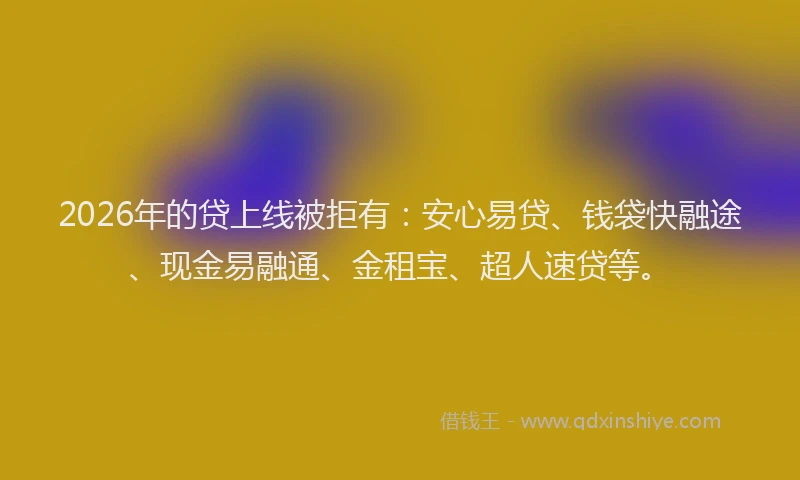 2026年的贷上线被拒有：安心易贷、钱袋快融途、现金易融通、金租宝、超人速贷等。