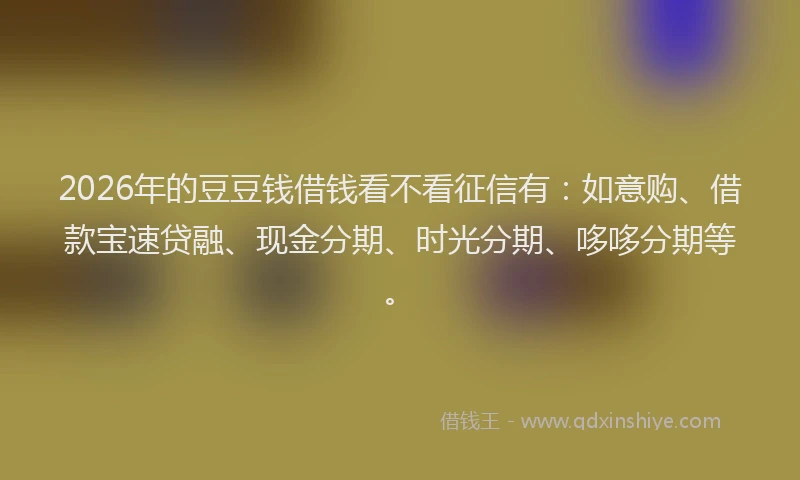 2026年的豆豆钱借钱看不看征信有：如意购、借款宝速贷融、现金分期、时光分期、哆哆分期等。