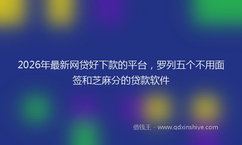 2026年最新网贷好下款的平台，罗列五个不用面签和芝麻分的贷款软件
