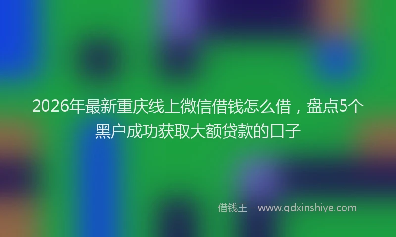 2026年最新重庆线上微信借钱怎么借，盘点5个黑户成功获取大额贷款的口子