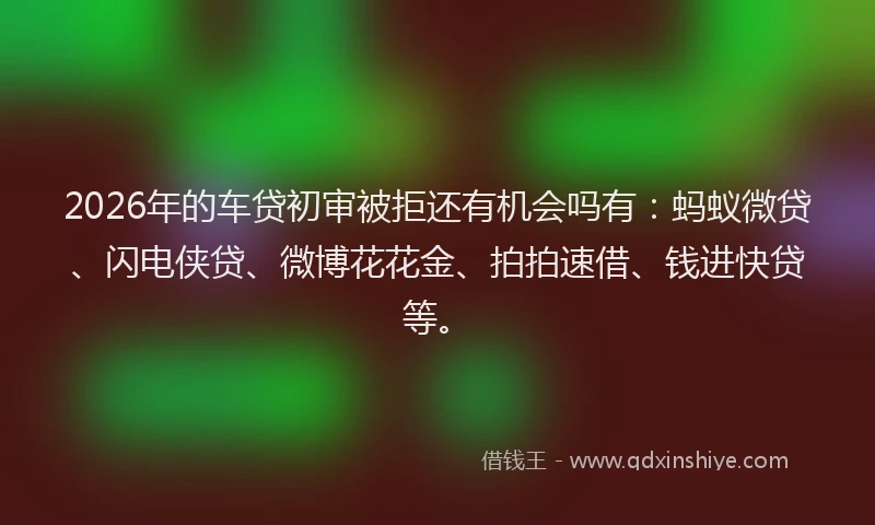 2026年的车贷初审被拒还有机会吗有：蚂蚁微贷、闪电侠贷、微博花花金、拍拍速借、钱进快贷等。