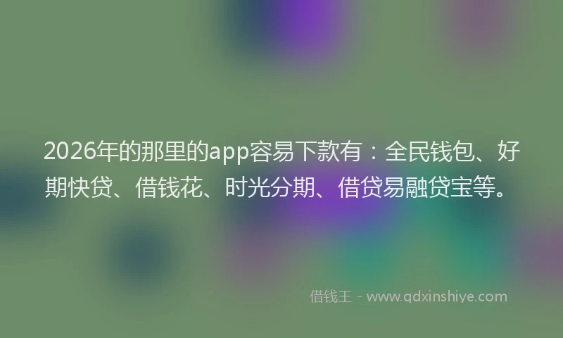 2026年的那里的app容易下款有：全民钱包、好期快贷、借钱花、时光分期、借贷易融贷宝等。