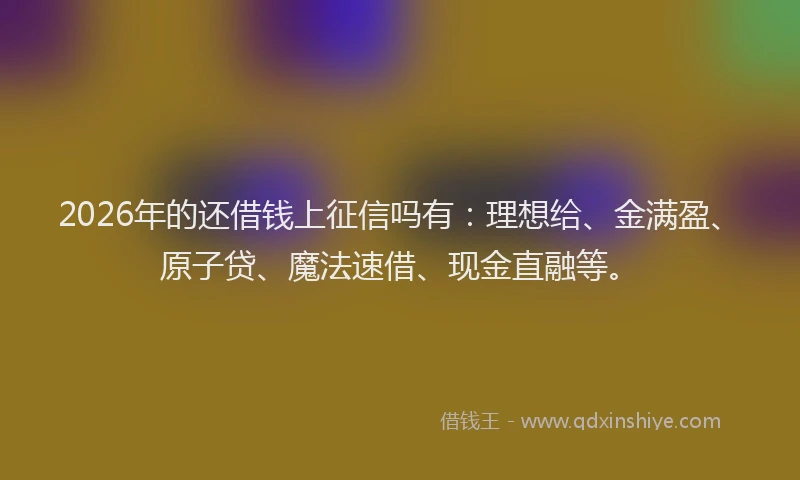2026年的还借钱上征信吗有：理想给、金满盈、原子贷、魔法速借、现金直融等。